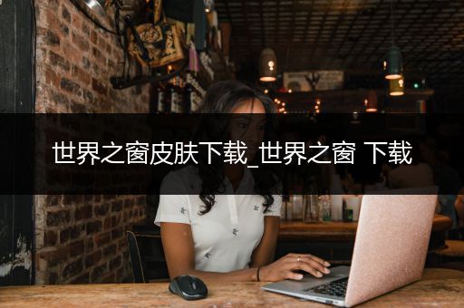 世界之窗皮肤下载_世界之窗 下载